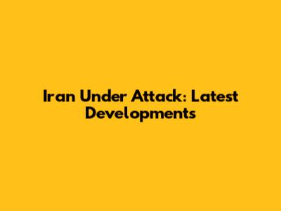 Iran Under Attack: Latest Developments