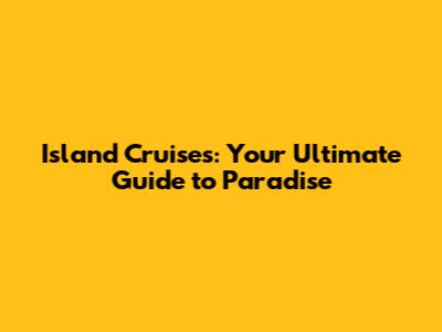 Island Cruises: Your Ultimate Guide to Paradise