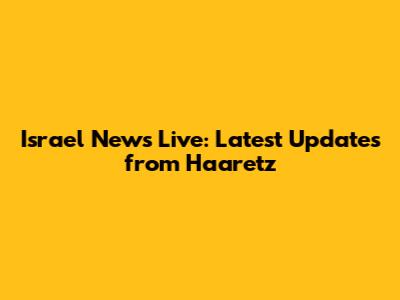 Israel News Live: Latest Updates from Haaretz