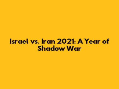 Israel vs. Iran 2021: A Year of Shadow War