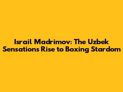 Israil Madrimov: The Uzbek Sensation's Rise to Boxing Stardom
