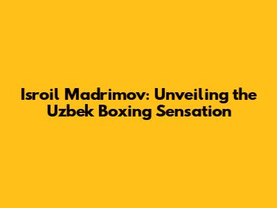 Isroil Madrimov: Unveiling the Uzbek Boxing Sensation