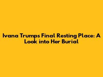 Ivana Trump's Final Resting Place: A Look into Her Burial