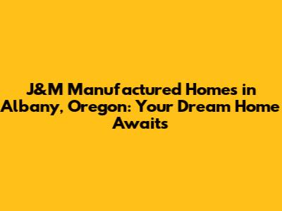 J&M Manufactured Homes in Albany, Oregon: Your Dream Home Awaits