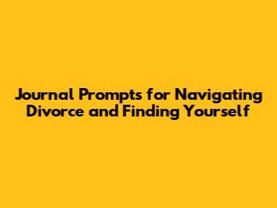 Journal Prompts for Navigating Divorce and Finding Yourself