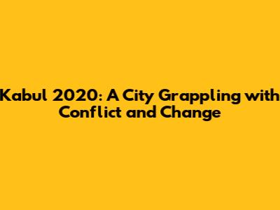 Kabul 2020: A City Grappling with Conflict and Change