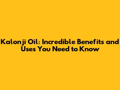 Kalonji Oil: Incredible Benefits and Uses You Need to Know