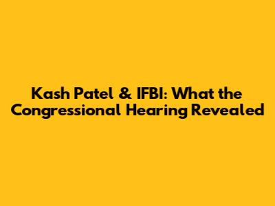 Kash Patel & IFBI: What the Congressional Hearing Revealed