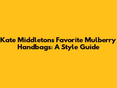 Kate Middleton's Favorite Mulberry Handbags: A Style Guide