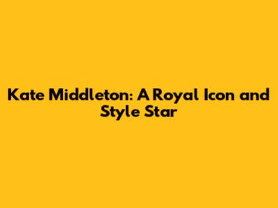 Kate Middleton: A Royal Icon and Style Star