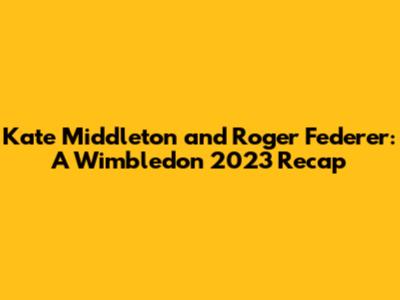 Kate Middleton and Roger Federer: A Wimbledon 2023 Recap