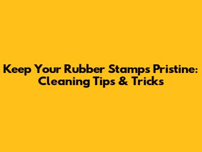 Keep Your Rubber Stamps Pristine: Cleaning Tips & Tricks