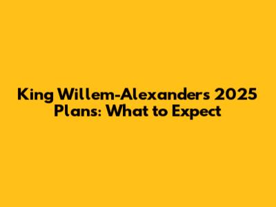 King Willem-Alexander's 2025 Plans: What to Expect