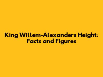 King Willem-Alexander's Height: Facts and Figures