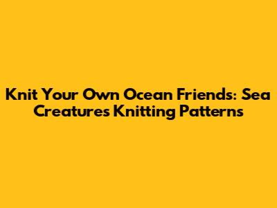 Knit Your Own Ocean Friends: Sea Creatures Knitting Patterns