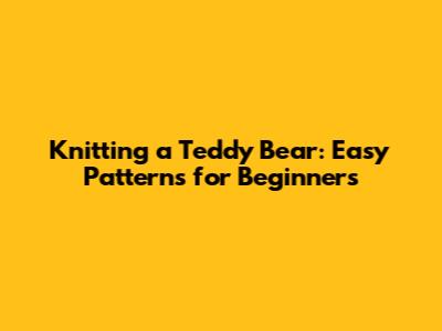 Knitting a Teddy Bear: Easy Patterns for Beginners