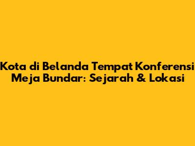 Kota di Belanda Tempat Konferensi Meja Bundar: Sejarah & Lokasi