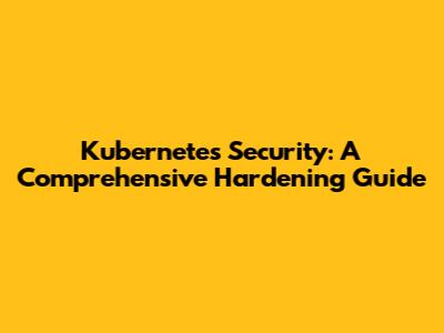 Kubernetes Security: A Comprehensive Hardening Guide