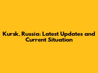 Kursk, Russia: Latest Updates and Current Situation