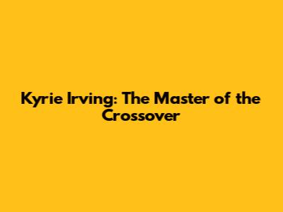 Kyrie Irving: The Master of the Crossover