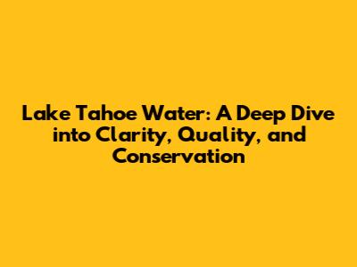 Lake Tahoe Water: A Deep Dive into Clarity, Quality, and Conservation