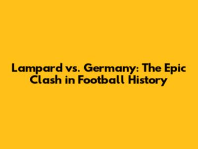 Lampard vs. Germany: The Epic Clash in Football History