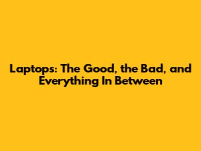 Laptops: The Good, the Bad, and Everything In Between