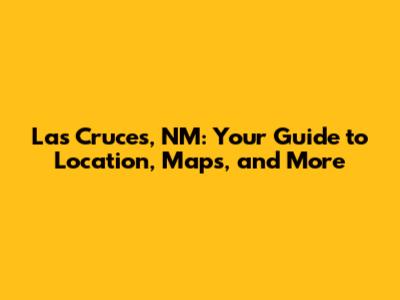 Las Cruces, NM: Your Guide to Location, Maps, and More