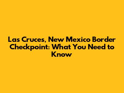 Las Cruces, New Mexico Border Checkpoint: What You Need to Know