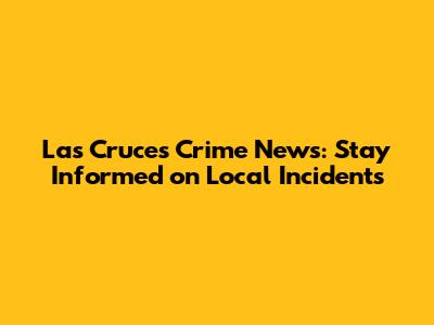 Las Cruces Crime News: Stay Informed on Local Incidents
