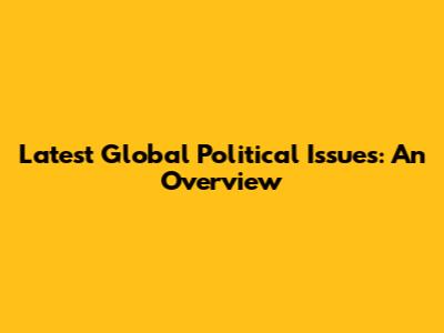 Latest Global Political Issues: An Overview