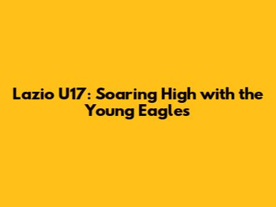 Lazio U17: Soaring High with the Young Eagles
