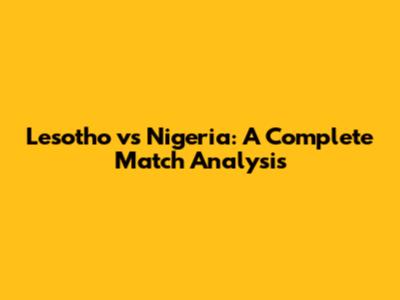 Lesotho vs Nigeria: A Complete Match Analysis