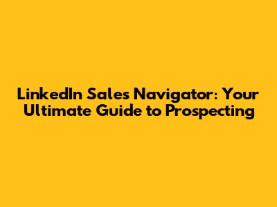 LinkedIn Sales Navigator: Your Ultimate Guide to Prospecting