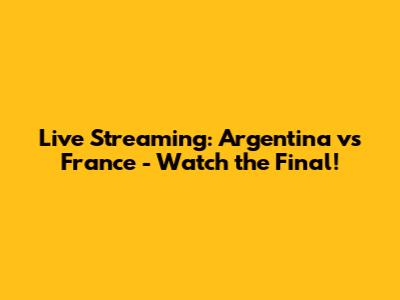Live Streaming: Argentina vs France - Watch the Final!