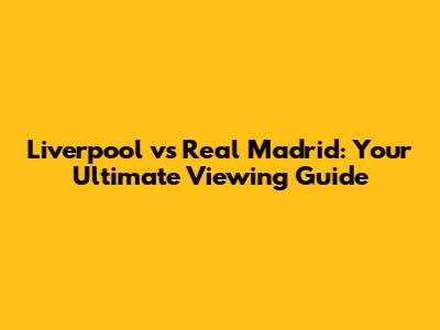 Liverpool vs Real Madrid: Your Ultimate Viewing Guide