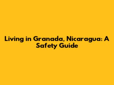 Living in Granada, Nicaragua: A Safety Guide