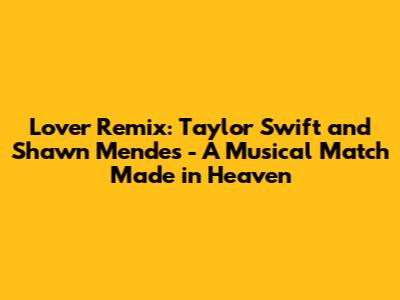 Lover Remix: Taylor Swift and Shawn Mendes - A Musical Match Made in Heaven