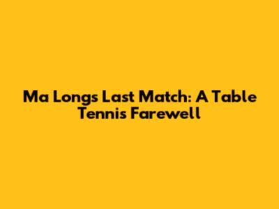 Ma Long's Last Match: A Table Tennis Farewell