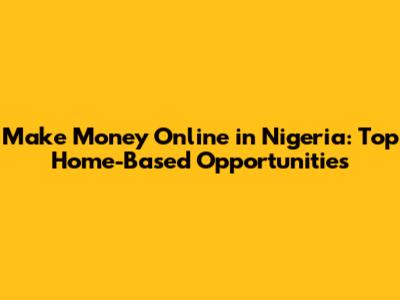 Make Money Online in Nigeria: Top Home-Based Opportunities