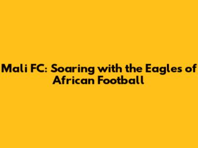 Mali FC: Soaring with the Eagles of African Football