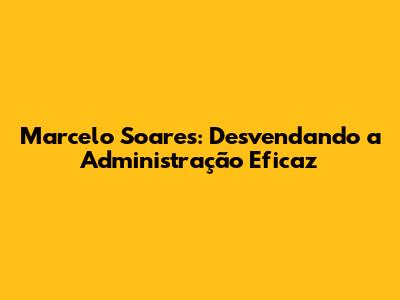 Marcelo Soares: Desvendando a Administração Eficaz