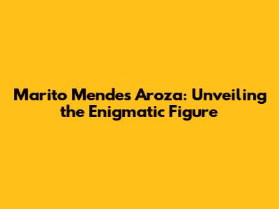 Marito Mendes Aroza: Unveiling the Enigmatic Figure
