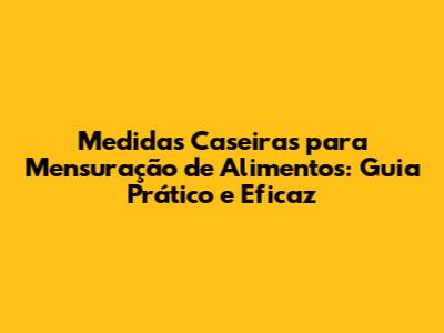 Medidas Caseiras para Mensuração de Alimentos: Guia Prático e Eficaz