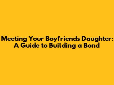 Meeting Your Boyfriend's Daughter: A Guide to Building a Bond