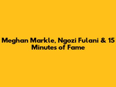 Meghan Markle, Ngozi Fulani & 15 Minutes of Fame