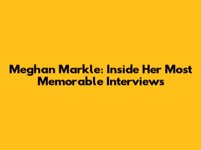 Meghan Markle: Inside Her Most Memorable Interviews