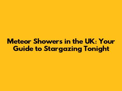Meteor Showers in the UK: Your Guide to Stargazing Tonight