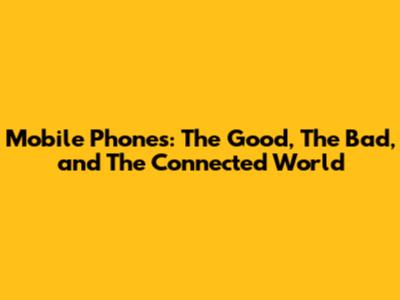 Mobile Phones: The Good, The Bad, and The Connected World