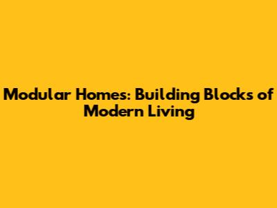 Modular Homes: Building Blocks of Modern Living